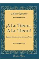 Â¡a Lo Tonto... a Lo Tonto!: Juguete CÃ³mico En Un Acto Y En Verso (Classic Reprint): Juguete CÃ³mico En Un Acto Y En Verso (Classic Reprint)