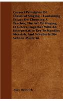 Correct Principles Of Classical Singing - Containing Essays On Choosing A Teacher; The Art Of Singing, Et Cetera; Together With An Interpretative Key To Handles Messiah, And Schuberts Die Schone Mullerin