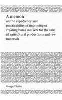 A Memoir on the Expediency and Practicability of Improving or Creating Home Markets for the Sale of Agricultural Productions and Raw Materials