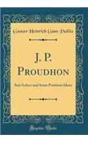 J. P. Proudhon: Sein Leben und Seine Positiven Ideen (Classic Reprint)