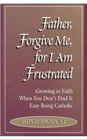 Father, Forgive Me, for I Am Frustrated: Growing in Faith When You Don't Find It Easy Being Catholic: Growing in Your Faith Even When It Isn't Easy Being Catholic