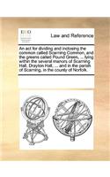 An ACT for Dividing and Inclosing the Common Called Scarning Common, and the Greens Called Pound Green, ... Lying Within the Several Manors of Scarning Hall, Drayton Hall, ... and in the Parish of Scarning, in the County of Norfolk.: (English)