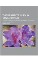 The Destitute Alien in Great Britain; A Series of Papers Dealing with the Subject of Foreign Pauper Immigration