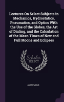 Lectures On Select Subjects in Mechanics, Hydrostatics, Pneumatics, and Optics With the Use of the Globes, the Art of Dialing, and the Calculation of the Mean Times of New and Full Moone and Eclipses