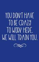 You Don't Have to Be Crazy to Work Here. We Will Train You.: Soft Cover Blank Lined Journal to Write in (Office Business Professional Humor Notebook)