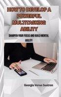 How to Develop a Powerful Multitasking Ability: Sharpen Your Focus and Build Mental Agility