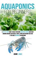 Aquaponics for Beginners: A Step-by-Step Guide to Build Your Own Aquaponic Garden and Start Growing Organic Vegetables, Fruits, Herbs and Raising Fish, Even If You Are a Begi