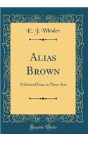 Alias Brown: A Satirical Farce in Three Acts (Classic Reprint)