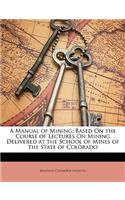 Manual of Mining: Based on the Course of Lectures on Mining Delivered at the School of Mines of the State of Colorado