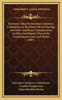 Testimony Taken by Interstate Commerce Commission in the Matter of Car Shortage and Other Insufficient Transportation Facilities and Reports Thereon by Commissioners Lane and Harlan (1907)