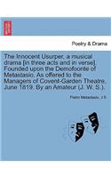 The Innocent Usurper, a Musical Drama [In Three Acts and in Verse]. Founded Upon the Demofoonte of Metastasio. as Offered to the Managers of Covent-Garden Theatre, June 1819. by an Amateur (J. W. S.).