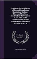 Catalogue of the Selection of Books & Broadsides Illustrating the Early History of Printing, Exhibited on the Occasion of the Visit of the Federation of te Master Printers and Allied Trades in June, MCMVII