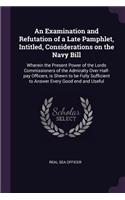Examination and Refutation of a Late Pamphlet, Intitled, Considerations on the Navy Bill: Wherein the Present Power of the Lords Commissioners of the Admiralty Over Half-pay Officers, is Shewn to be Fully Sufficient to Answer Every Good e