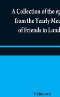 A collection of the epistles from the Yearly Meeting of Friends in London: to the Quarterly and Monthly meetings in Great-Britain, Ireland and elsewhere, from 1675 to 1805: being from the first establishment of that meeting