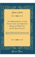 An Abridgement of the Institution of Christian Religion Written by M. Ihon Caluin: Wherein Briefe and Sound Aunsweres to the Objections of the Adversaries Are Set Downe (Classic Reprint): Wherein Briefe and Sound Aunsweres to the Objections of the Adversaries Are Set Downe (Classic Reprint)