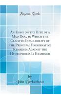 An Essay on the Bite of a Mad Dog, in Which the Claim to Infallibility of the Principal Preservative Remedies Against the Hydrophobia Is Examined (Classic Reprint)