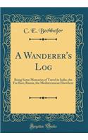 A Wanderer's Log: Being Some Memories of Travel in India, the Far East, Russia, the Mediterranean Elsewhere (Classic Reprint)