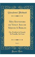 Mes Souvenirs de Vingt Ans de Séjour A Berlin, Vol. 1: Ou, Frédéric le Grand, Sa Famille, Sa Cour (Classic Reprint)