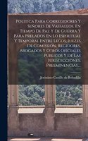 Politica Para Corregidores Y Señores De Vassallos, En Tiempo De Paz Y De Guerra Y Para Prelados En Lo Espiritual Y Temporal Entre Legos, Iuezes De Comission, Regidores, Abogados Y Otros Oficiales Publicos Y De Las Iurisdicciones, Preeminencias, ...