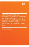 How to Live, Saving and Wasting; Or, Domestic Economy Illustrated by the Life of Two Families of Opposite Character, Habits, and Practices ... Including the Story of a Dime a Day