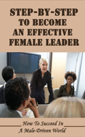 Step-By-Step To Become An Effective Female Leader: How To Succeed In A Male-Driven World: Paths For A Future Generation Of Women To Achieve Leadership Positions In Business