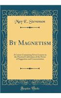 By Magnetism: A Course Containing Seven Lessons in the Practical Cultivation of the Power of Suggestion and Concentration (Classic Reprint)