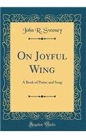 On Joyful Wing: A Book of Praise and Song (Classic Reprint)