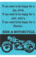 If you want to be happy for a day, drink. If you want to be happy for a year, marry. If you want to be happy for a lifetime...ride a motorcycle