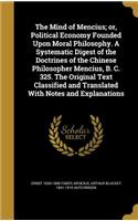 The Mind of Mencius; or, Political Economy Founded Upon Moral Philosophy. A Systematic Digest of the Doctrines of the Chinese Philosopher Mencius, B. C. 325. The Original Text Classified and Translated With Notes and Explanations