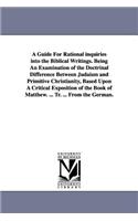 A Guide For Rational inquiries into the Biblical Writings. Being An Examination of the Doctrinal Difference Between Judaism and Primitive Christianity, Based Upon A Critical Exposition of the Book of Matthew. ... Tr. ... From the German.