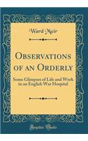 Observations of an Orderly: Some Glimpses of Life and Work in an English War Hospital (Classic Reprint)