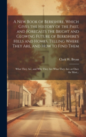 New Book of Berkshire, Which Gives the History of the Past, and Forecasts the Bright and Glowing Future of Berkshire's Hills and Homes, Telling Where They Are, and How to Find Them; What They Are, and Why They Are What They Are--at Once the Most...