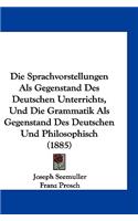 Die Sprachvorstellungen ALS Gegenstand Des Deutschen Unterrichts, Und Die Grammatik ALS Gegenstand Des Deutschen Und Philosophisch (1885)
