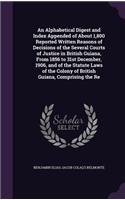 Alphabetical Digest and Index Appended of About 1,800 Reported Written Reasons of Decisions of the Several Courts of Justice in British Guiana, From 1856 to 31st December, 1906, and of the Statute Laws of the Colony of British Guiana, Comprising th
