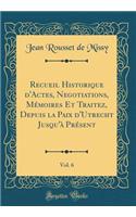 Recueil Historique d'Actes, Negotiations, MÃ©moires Et Traitez, Depuis La Paix d'Utrecht Jusqu'Ã  PrÃ©sent, Vol. 6 (Classic Reprint)