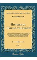 Histoire de l'Eglise d'Auvergne, Vol. 2: Contenant Les Ã?vÃ©nements Religieux, Civils Et Politiques, La Vie Des Saints de l'Auvergne, Du Velay Et Du Bourbonnais, La Fondation Des Principales Ã?glises, Des Abbayes, Des PrieurÃ©s, Etc., de Ces Trois