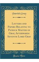 Letters and Papers Relating to Patrick Master of Gray, Afterwards Seventh Lord Gray (Classic Reprint)