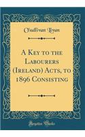 A Key to the Labourers (Ireland) Acts, to 1896 Consisting (Classic Reprint)