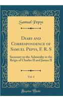 Diary and Correspondence of Samuel Pepys, F. R. S, Vol. 4: Secretary to the Admiralty in the Reign of Charles II and James II (Classic Reprint): Secretary to the Admiralty in the Reign of Charles II and James II (Classic Reprint)