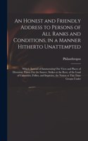 Honest and Friendly Address to Persons of All Ranks and Conditions, in a Manner Hitherto Unattempted; Which (instead of Enumerating Our Vices and Places of Diversion) Points out the Source, Strikes at the Root, of the Load of Calamities, Follies, .