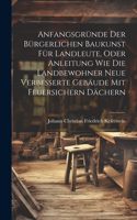 Anfangsgründe der bürgerlichen Baukunst für Landleute, oder Anleitung wie die Landbewohner neue Verbesserte Gebäude mit feuersichern Dächern