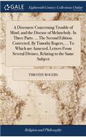 Discourse Concerning Trouble of Mind, and the Disease of Melancholy. In Three Parts. ... The Second Edition. Corrected. By Timothy Rogers, ... To Which are Annexed, Letters From Several Divines, Relating to the Same Subject