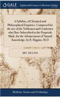 A Syllabus, of Chemical and Philosophical Enquiries, Composed for the Use of the Noblemen and Gentlemen Who Have Subscribed to the Proposals Made, for the Advancement of Natural Knowledge, by B. Higgins, M.D
