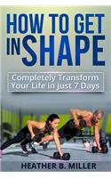 How To Get in Shape: Completely Transform Your Life in Just 7 Days