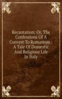 Recantation: Or, The Confessions Of A Convert To Romanism : A Tale Of Domestic And Religious Life In Italy