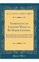 Nomination of Leonard Wood to Be Major-General: Hearings Before the Committee on Military Affairs Concerning the Nomination of Brig. Gen. Leonard Wood to Be a Major-General, United States Army (Classic Reprint)