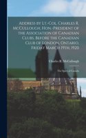 Address by Lt.-Col. Charles R. McCullough, Hon.-president of the Association of Canadian Clubs, Before the Canadian Club of London, Ontario, Friday March 19th, 1920 [microform]