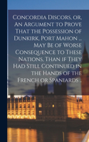 Concordia Discors, or, An Argument to Prove That the Possession of Dunkirk, Port Mahon ... may be of Worse Consequence to These Nations, Than if They had Still Continued in the Hands of the French or Spaniards ..