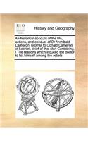 Historical Account of the Life, Actions, and Conduct of Dr Archibald Cameron, Brother to Donald Cameron of Lochiel, Chief of That Clan Containing, I the Reasons Which Induced the Doctor to List Himself Among the Rebels