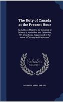 Duty of Canada at the Present Hour: An Address Meant to be Delivered at Ottawa, in November and December, 1914, but Twice Suppressed in the Name of "loyalty and Patriotism"
